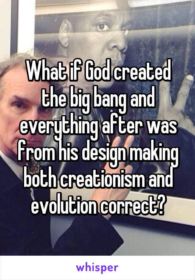 What if God created the big bang and everything after was from his design making both creationism and evolution correct?