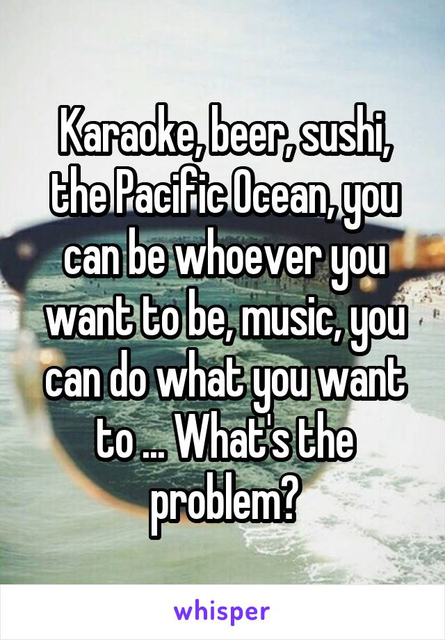 Karaoke, beer, sushi, the Pacific Ocean, you can be whoever you want to be, music, you can do what you want to ... What's the problem?