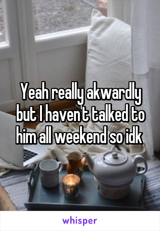 Yeah really akwardly but I haven't talked to him all weekend so idk 