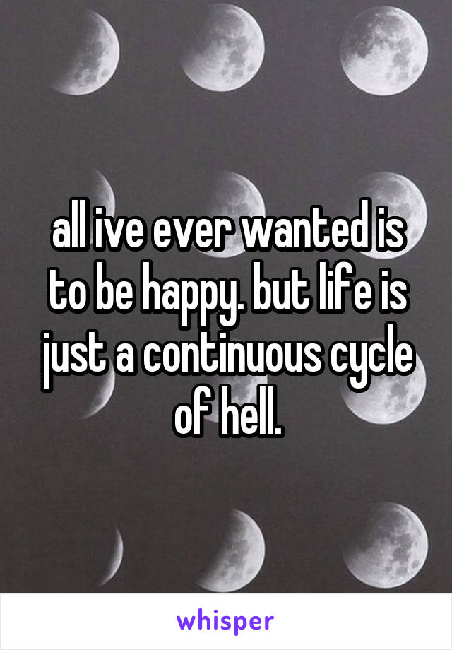 all ive ever wanted is to be happy. but life is just a continuous cycle of hell.