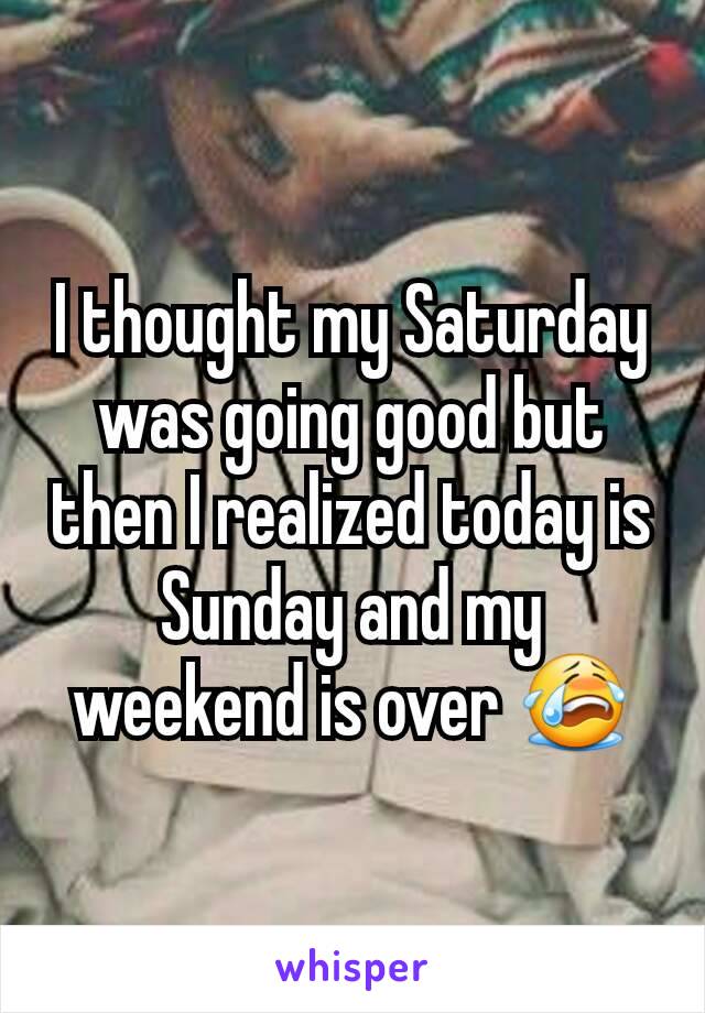 I thought my Saturday was going good but then I realized today is Sunday and my weekend is over 😭