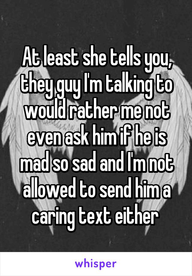 At least she tells you, they guy I'm talking to would rather me not even ask him if he is mad so sad and I'm not allowed to send him a caring text either 