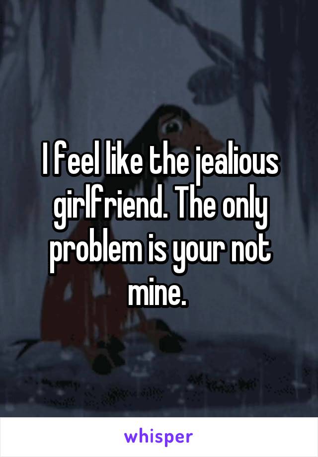 I feel like the jealious girlfriend. The only problem is your not mine. 