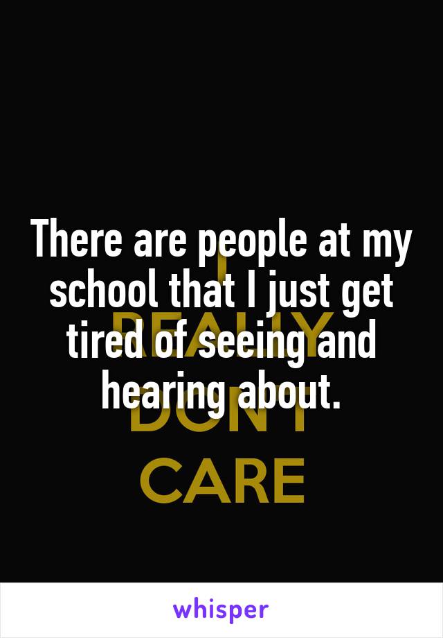 There are people at my school that I just get tired of seeing and hearing about.