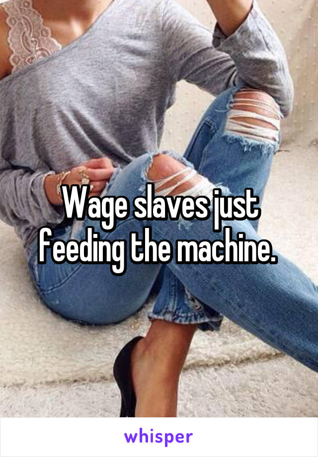 Wage slaves just feeding the machine. 