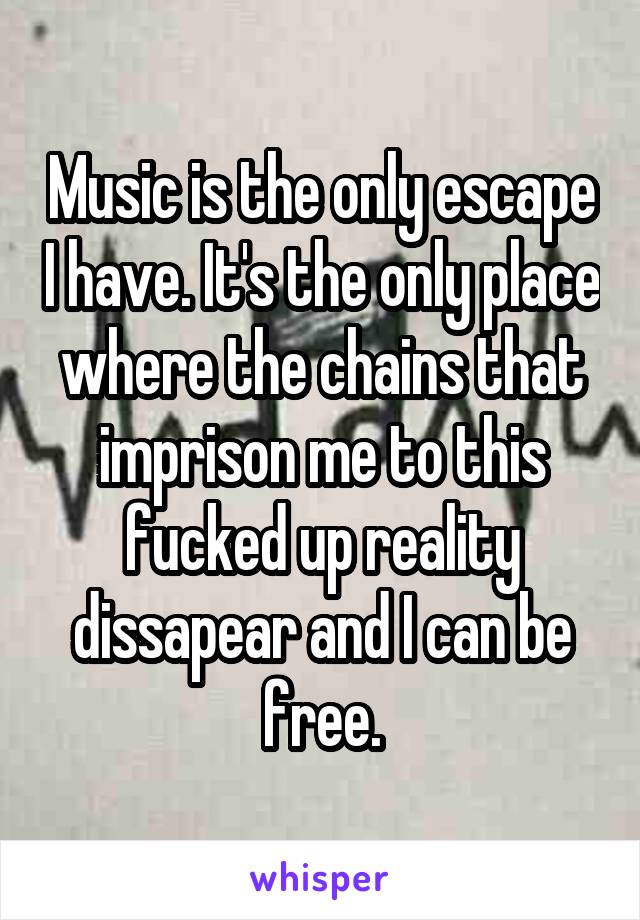 Music is the only escape I have. It's the only place where the chains that imprison me to this fucked up reality dissapear and I can be free.