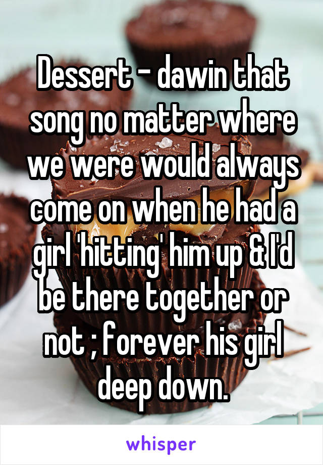 Dessert - dawin that song no matter where we were would always come on when he had a girl 'hitting' him up & I'd be there together or not ; forever his girl deep down.