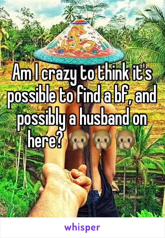 Am I crazy to think it's possible to find a bf, and possibly a husband on here? 🙊🙊🙊