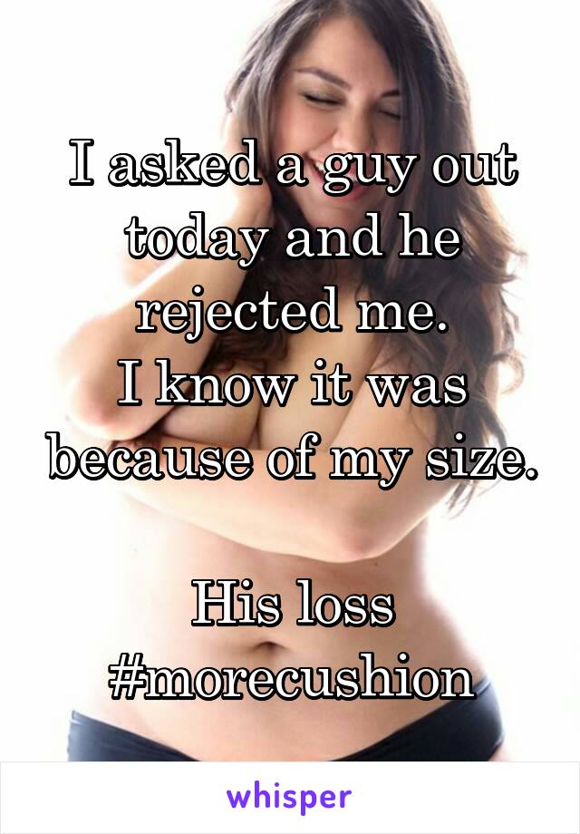 I asked a guy out today and he rejected me.
I know it was because of my size.

His loss
#morecushion
