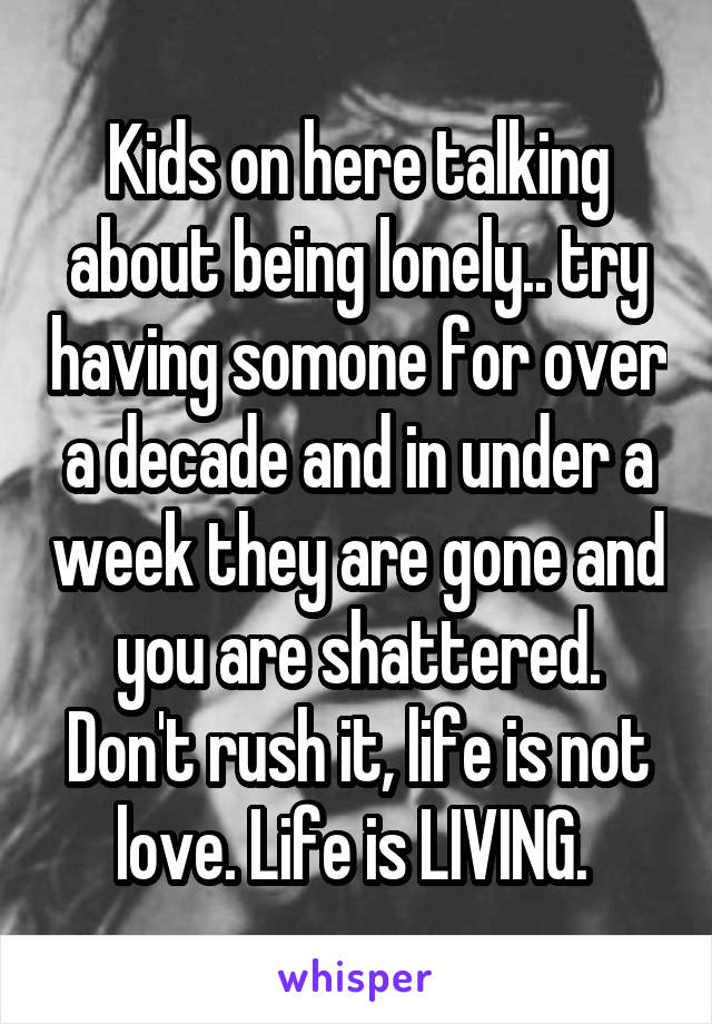 Kids on here talking about being lonely.. try having somone for over a decade and in under a week they are gone and you are shattered. Don't rush it, life is not love. Life is LIVING. 