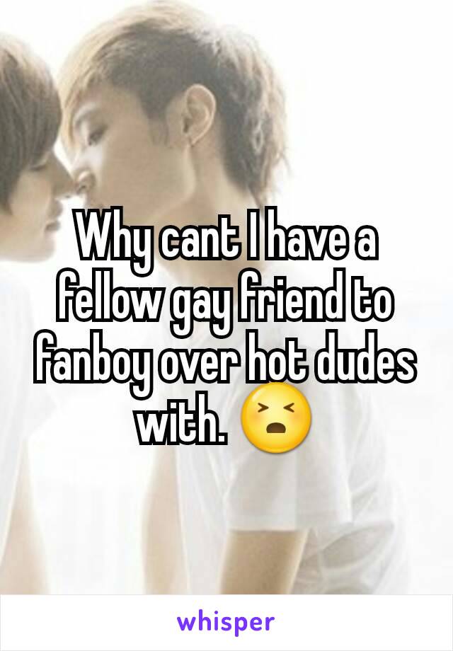 Why cant I have a fellow gay friend to fanboy over hot dudes with. 😣