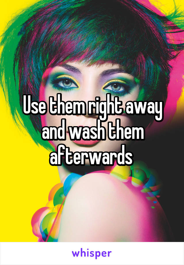 Use them right away and wash them afterwards 