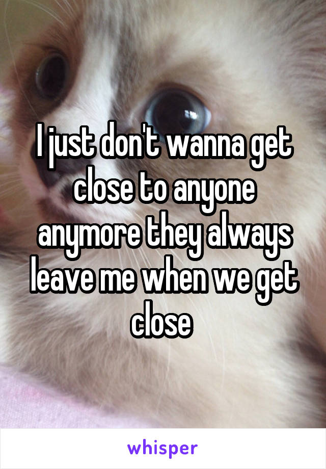 I just don't wanna get close to anyone anymore they always leave me when we get close 