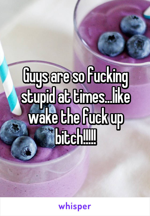 Guys are so fucking stupid at times...like wake the fuck up bitch!!!!!