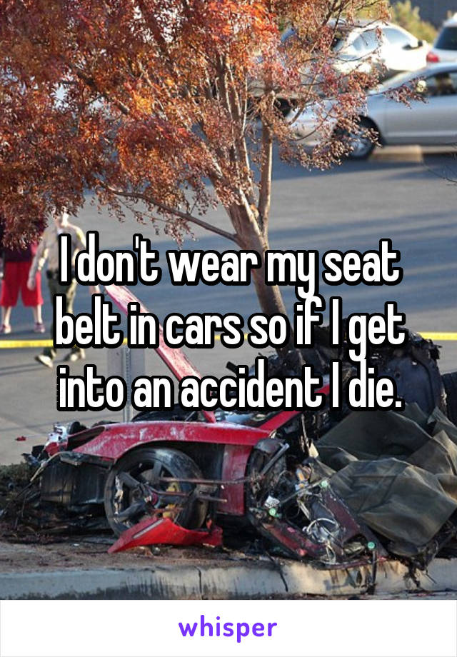 I don't wear my seat belt in cars so if I get into an accident I die.