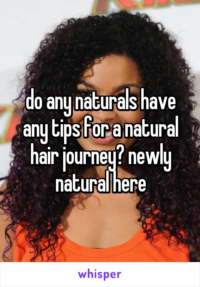 do any naturals have any tips for a natural hair journey? newly natural here