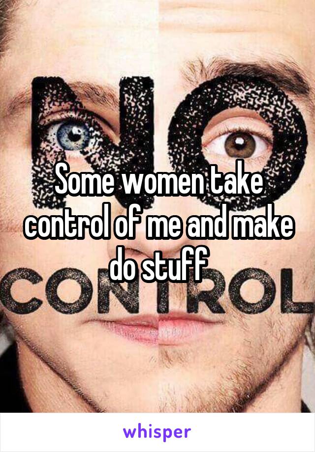 Some women take control of me and make do stuff