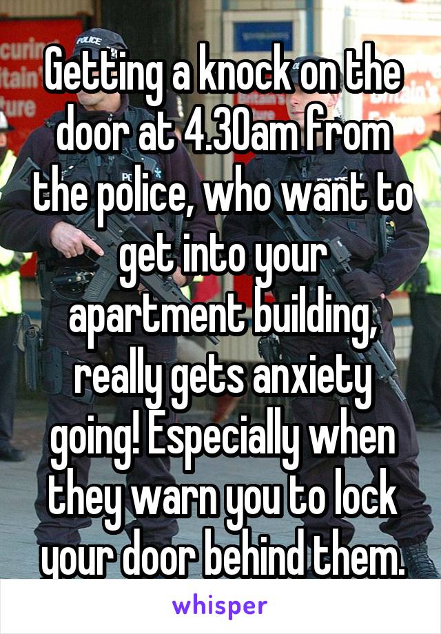 Getting a knock on the door at 4.30am from the police, who want to get into your apartment building, really gets anxiety going! Especially when they warn you to lock your door behind them.