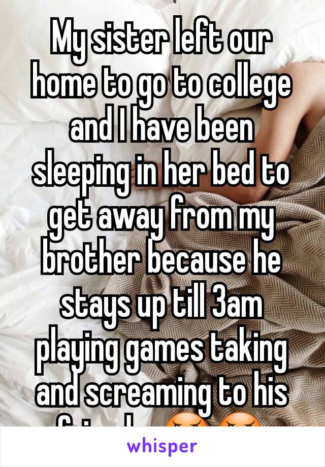 My sister left our home to go to college and I have been sleeping in her bed to get away from my brother because he stays up till 3am playing games taking and screaming to his friends. 😠😠