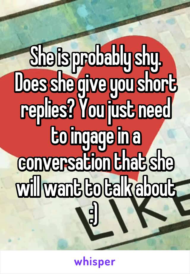 She is probably shy. Does she give you short replies? You just need to ingage in a conversation that she will want to talk about :) 