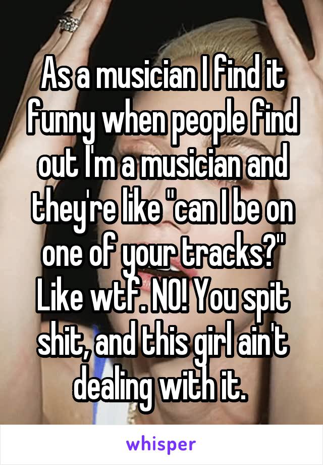 As a musician I find it funny when people find out I'm a musician and they're like "can I be on one of your tracks?" Like wtf. NO! You spit shit, and this girl ain't dealing with it. 