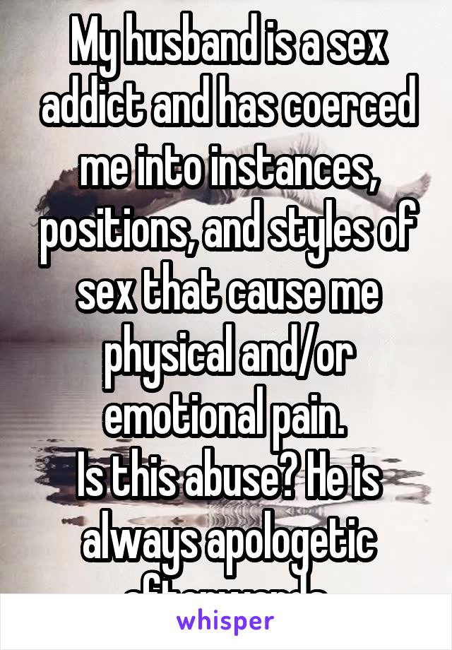 My husband is a sex addict and has coerced me into instances, positions, and styles of sex that cause me physical and/or emotional pain. 
Is this abuse? He is always apologetic afterwards.
