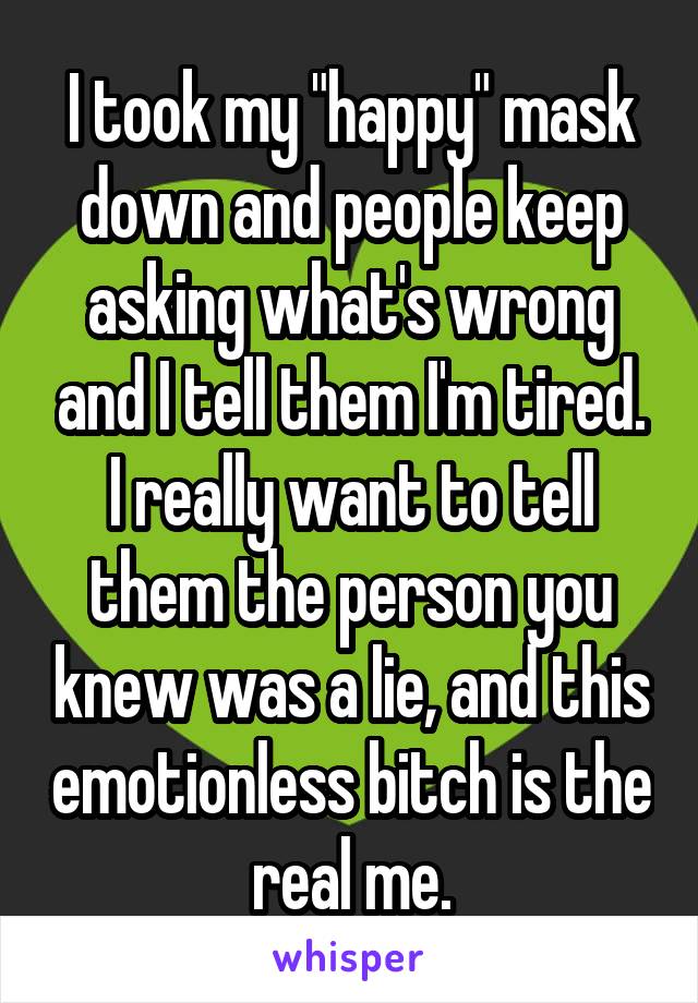 I took my "happy" mask down and people keep asking what's wrong and I tell them I'm tired. I really want to tell them the person you knew was a lie, and this emotionless bitch is the real me.