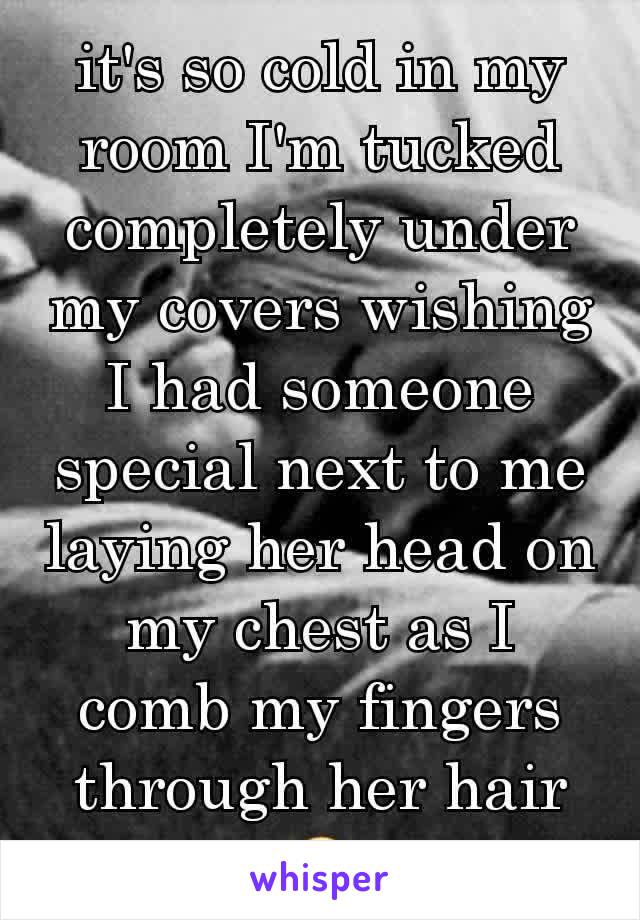 it's so cold in my room I'm tucked completely under my covers wishing I had someone special next to me laying her head on my chest as I comb my fingers through her hair😩