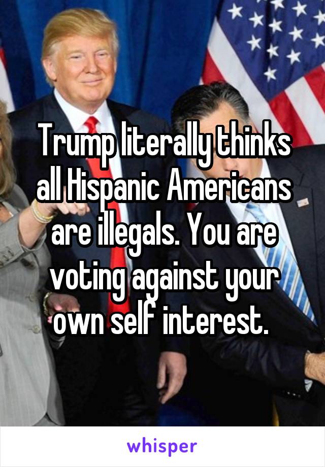 Trump literally thinks all Hispanic Americans are illegals. You are voting against your own self interest. 