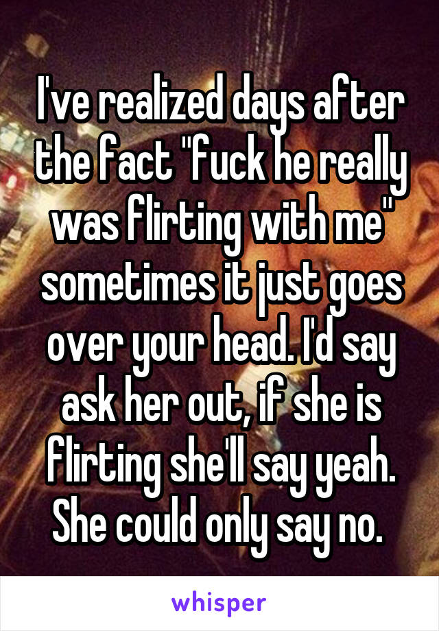 I've realized days after the fact "fuck he really was flirting with me" sometimes it just goes over your head. I'd say ask her out, if she is flirting she'll say yeah. She could only say no. 