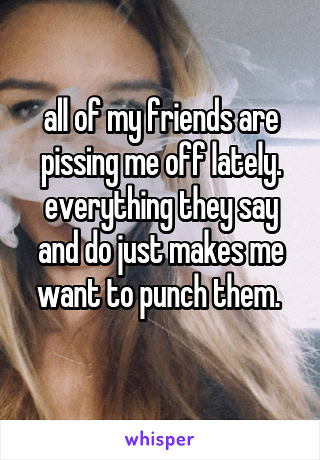 all of my friends are pissing me off lately. everything they say and do just makes me want to punch them. 
