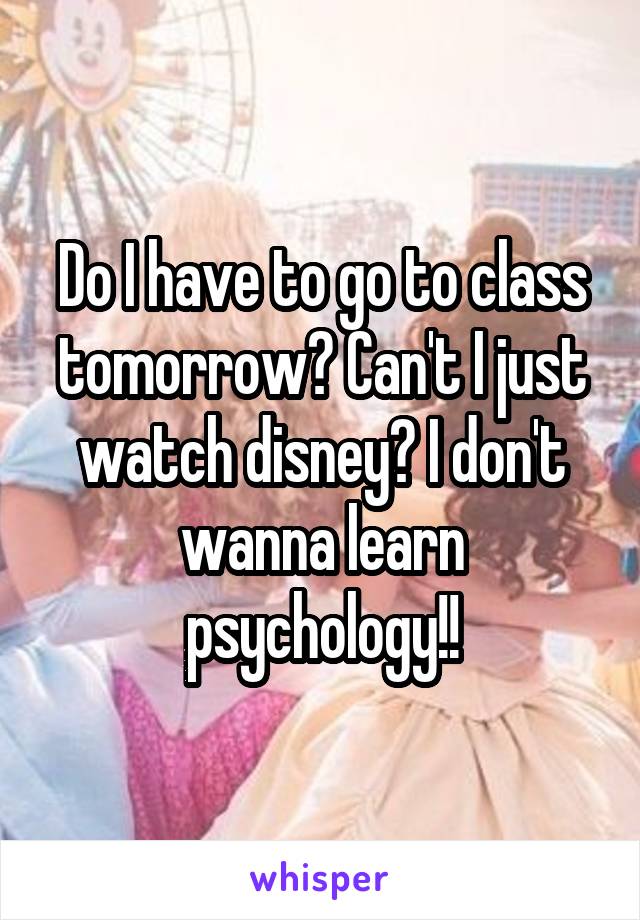 Do I have to go to class tomorrow? Can't I just watch disney? I don't wanna learn psychology!!