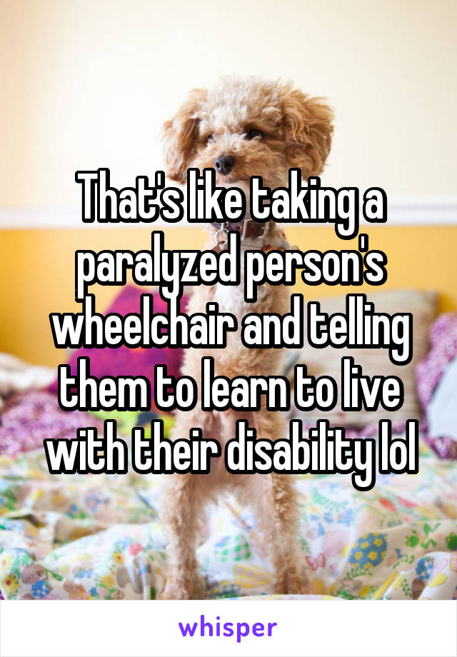 That's like taking a paralyzed person's wheelchair and telling them to learn to live with their disability lol