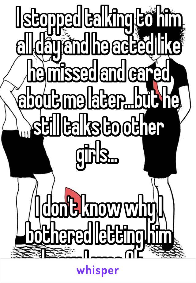 I stopped talking to him all day and he acted like he missed and cared about me later...but he still talks to other girls... 

I don't know why I bothered letting him know I was Ok... 