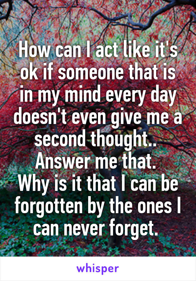 How can I act like it's ok if someone that is in my mind every day doesn't even give me a second thought.. 
Answer me that. 
Why is it that I can be forgotten by the ones I can never forget. 