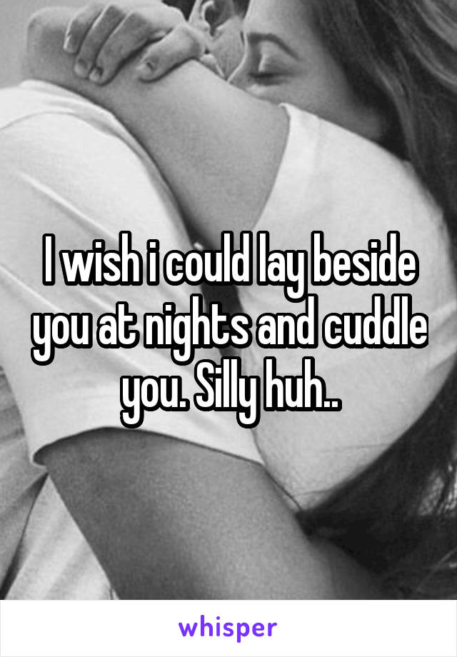 I wish i could lay beside you at nights and cuddle you. Silly huh..