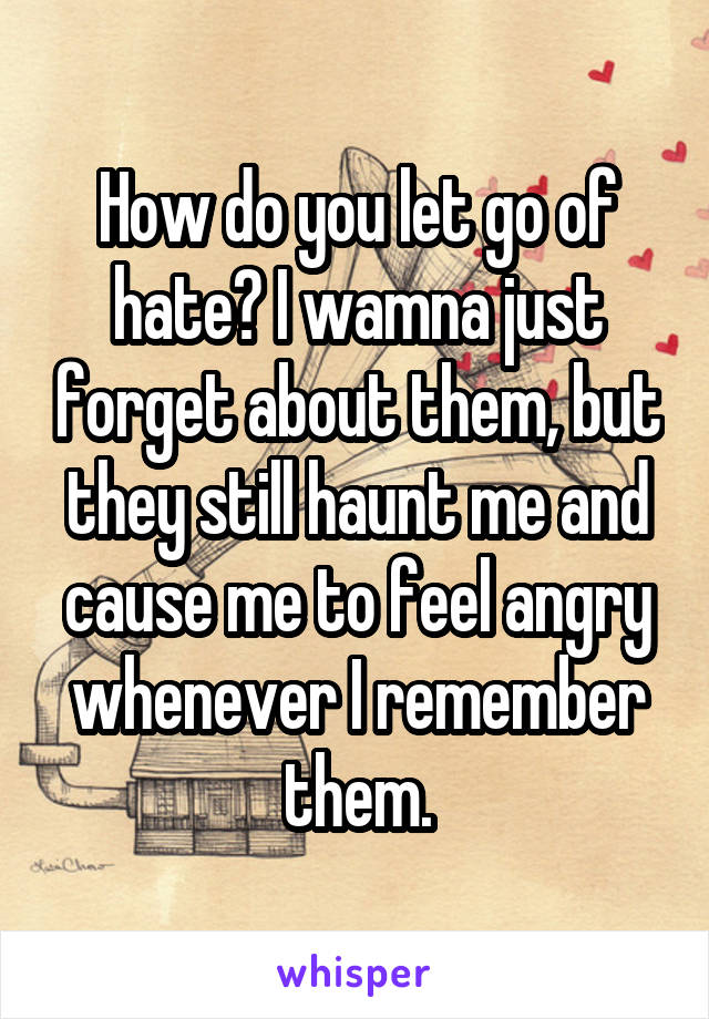 How do you let go of hate? I wamna just forget about them, but they still haunt me and cause me to feel angry whenever I remember them.