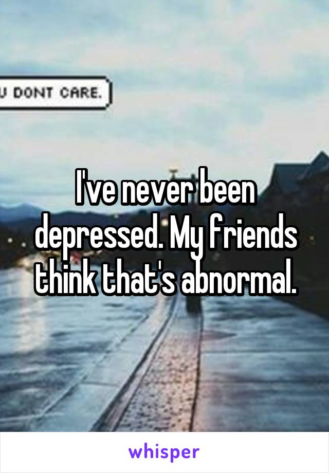 I've never been depressed. My friends think that's abnormal.