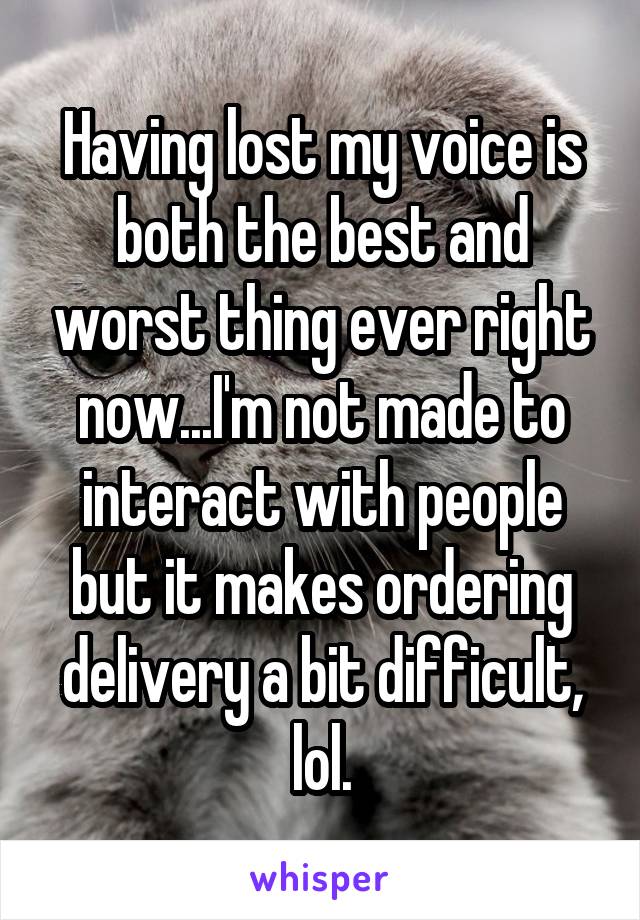 Having lost my voice is both the best and worst thing ever right now...I'm not made to interact with people but it makes ordering delivery a bit difficult, lol.