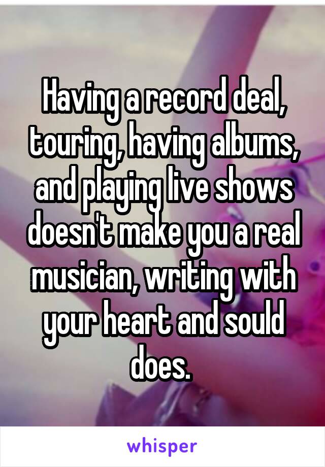 Having a record deal, touring, having albums, and playing live shows doesn't make you a real musician, writing with your heart and sould does. 