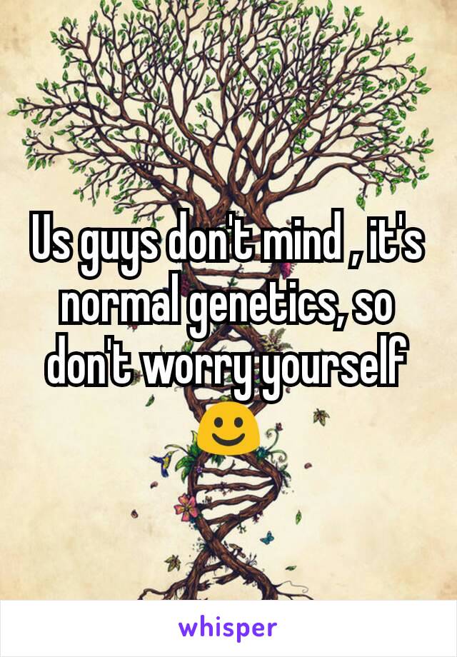 Us guys don't mind , it's  normal genetics, so don't worry yourself ☺