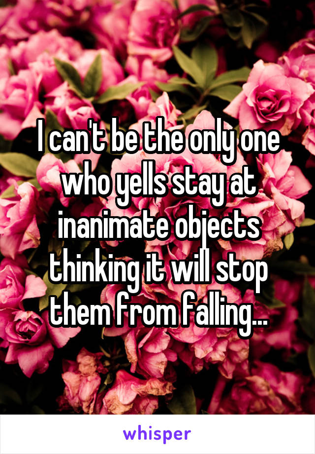 I can't be the only one who yells stay at inanimate objects thinking it will stop them from falling...