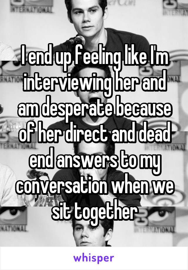 I end up feeling like I'm interviewing her and am desperate because of her direct and dead end answers to my conversation when we sit together