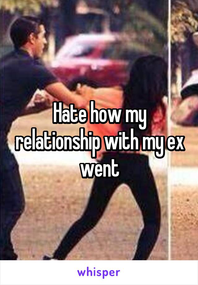 Hate how my relationship with my ex went