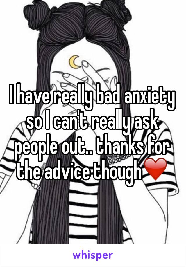 I have really bad anxiety so I can't really ask people out.. thanks for the advice though❤️