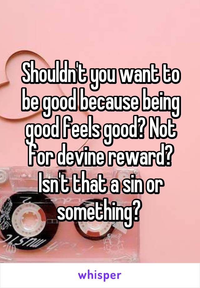 Shouldn't you want to be good because being good feels good? Not for devine reward? Isn't that a sin or something? 