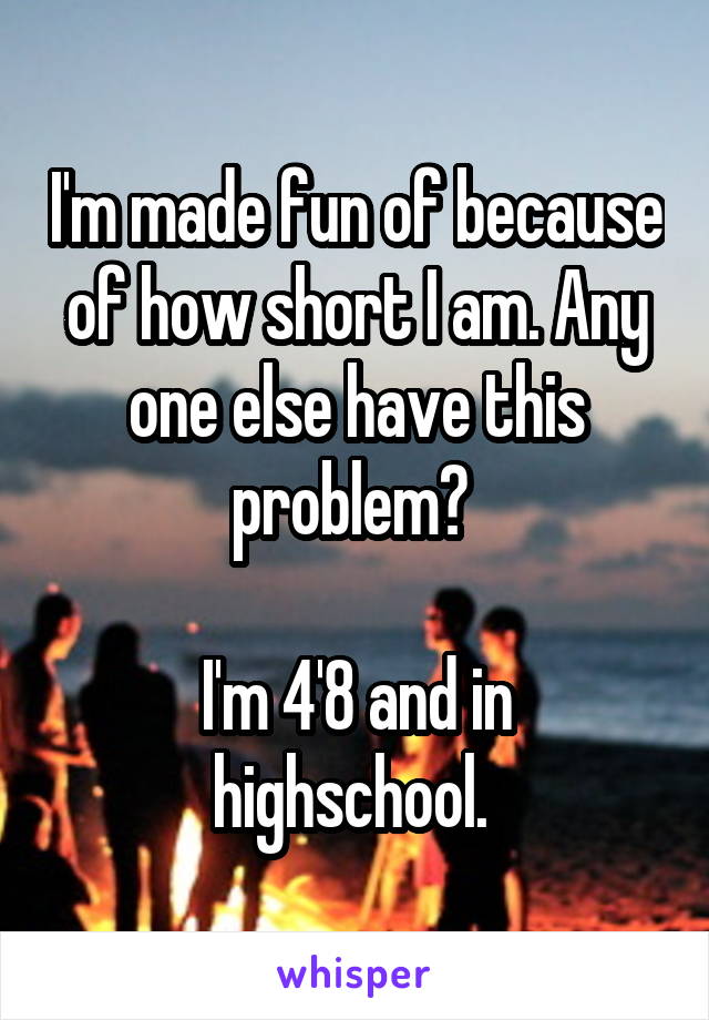 I'm made fun of because of how short I am. Any one else have this problem? 

I'm 4'8 and in highschool. 