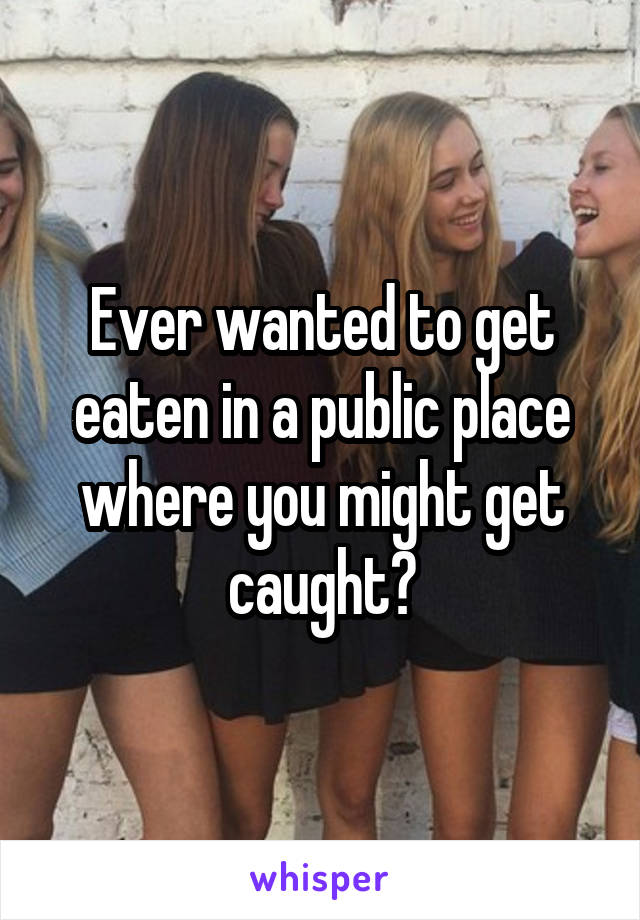 Ever wanted to get eaten in a public place where you might get caught?