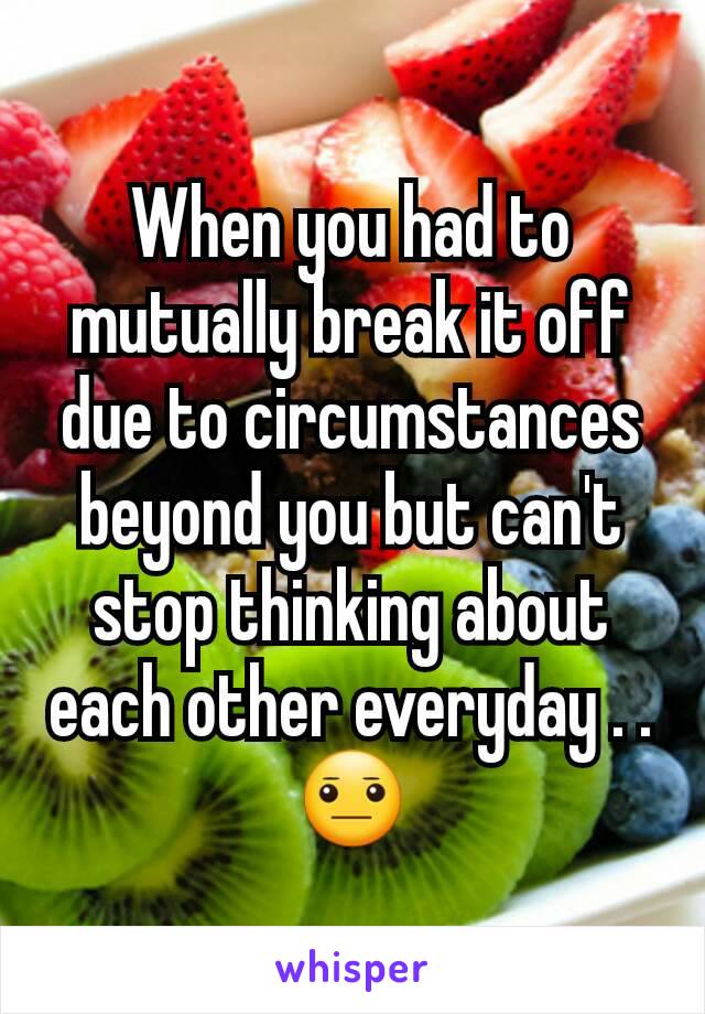 When you had to mutually break it off due to circumstances beyond you but can't stop thinking about each other everyday . .😐