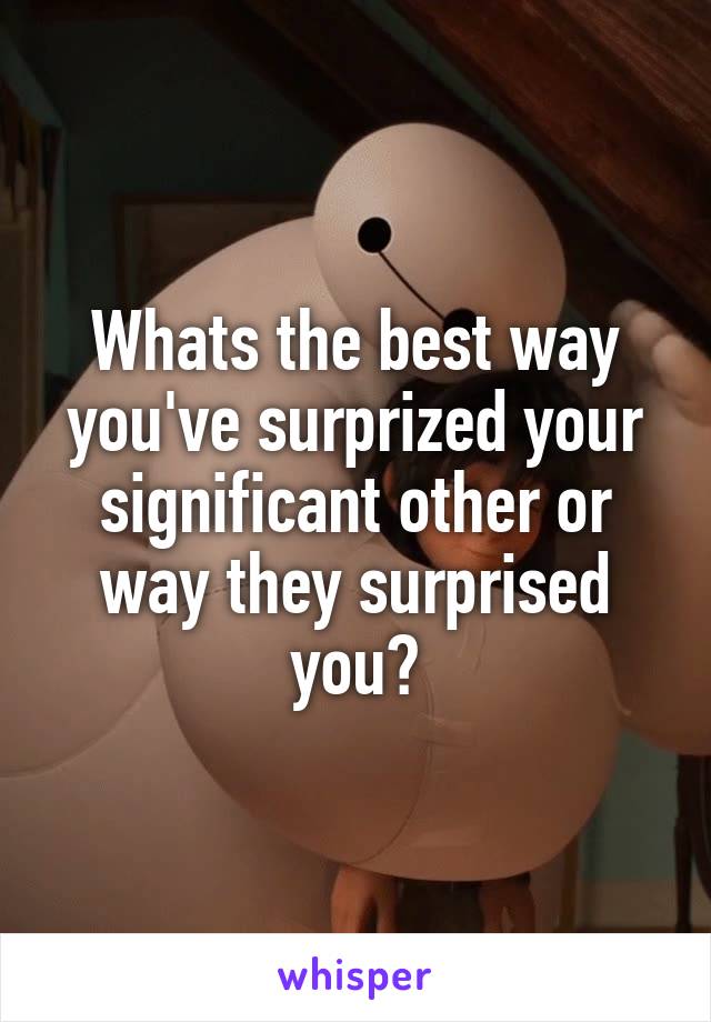 Whats the best way you've surprized your significant other or way they surprised you?